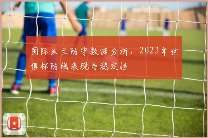 国际米兰防守数据分析，2023年世俱杯防线表现与稳定性
