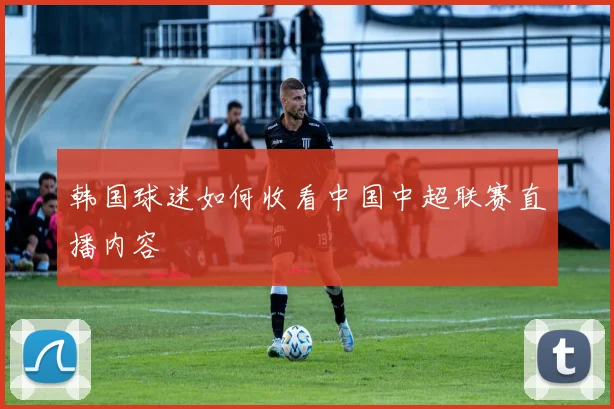 韩国球迷如何收看中国中超联赛直播内容