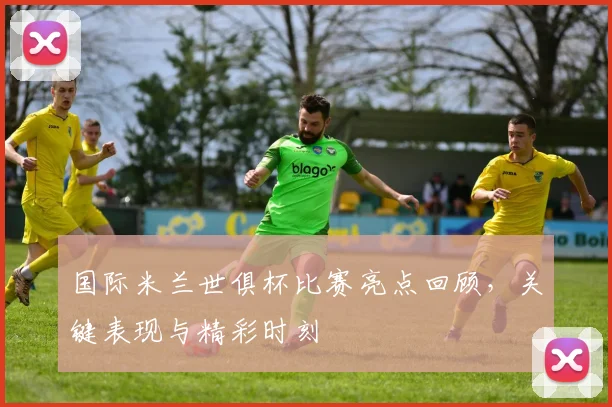 国际米兰世俱杯比赛亮点回顾，关键表现与精彩时刻